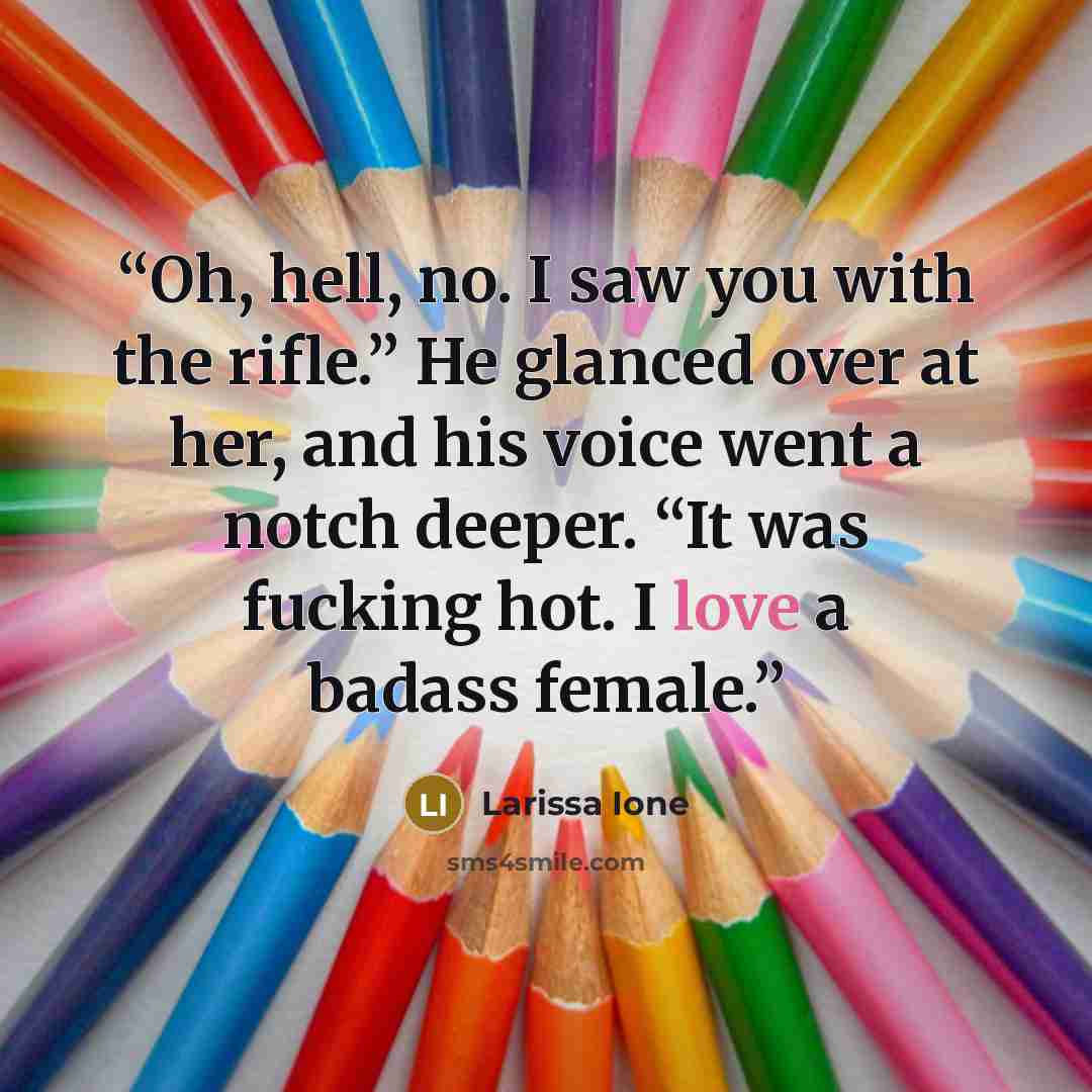 “Oh, hell, no. I saw you with the rifle.” He glanced over at her, and his voice went a notch deeper. “It was fucking hot. I love a badass female.” quote by Larissa Ione