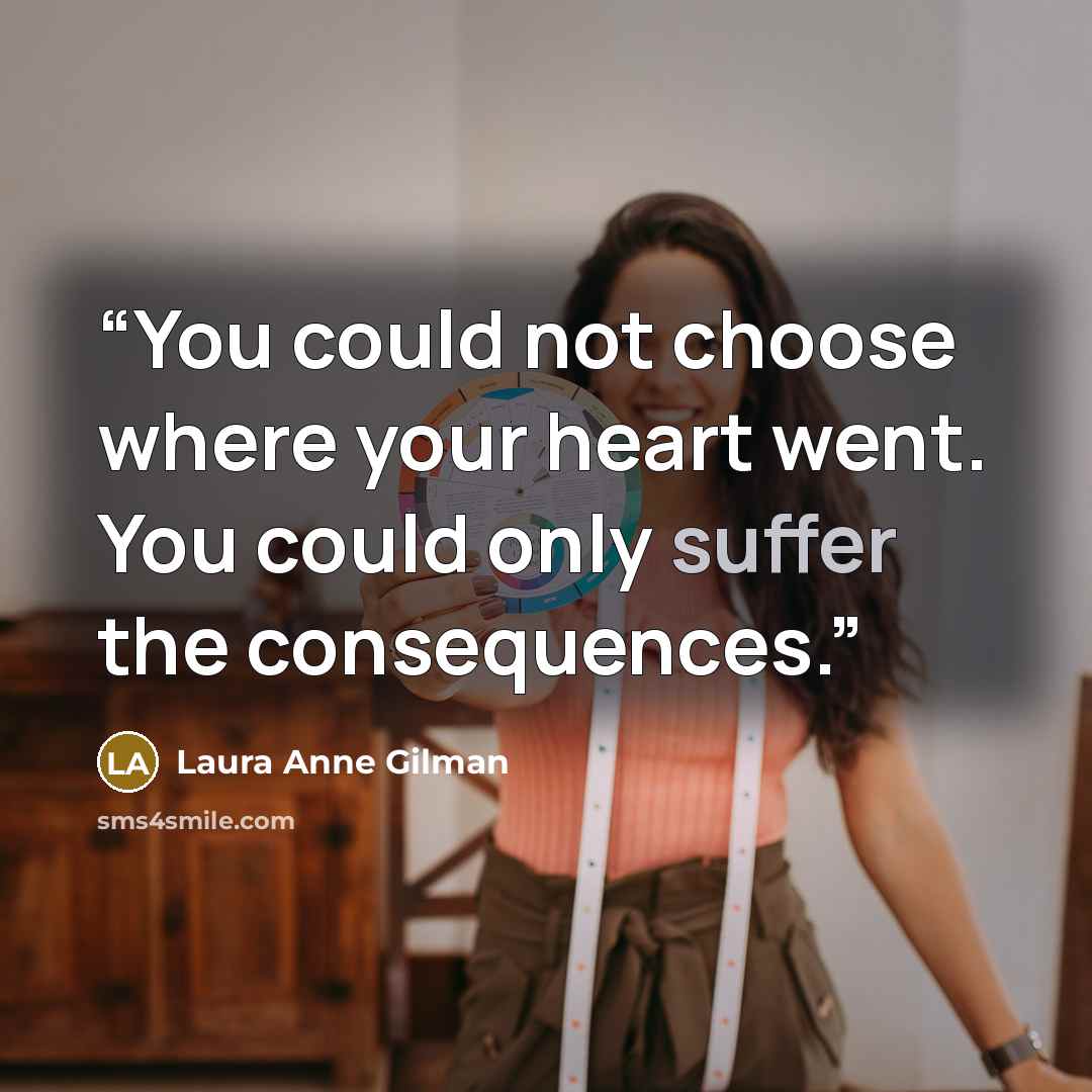 “You could not choose where your heart went. You could only suffer the consequences.” quote by Laura Anne Gilman