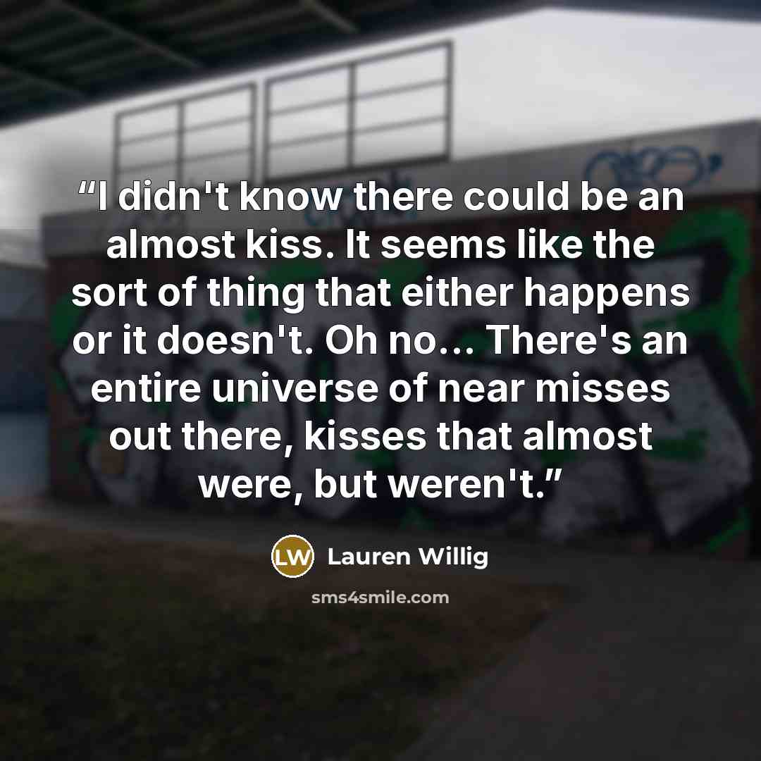 “I didn't know there could be an almost kiss. It seems like the sort of thing that either happens or it doesn't. Oh no... There's an entire universe of near misses out there, kisses that almost were, but weren't.” quote by Lauren Willig