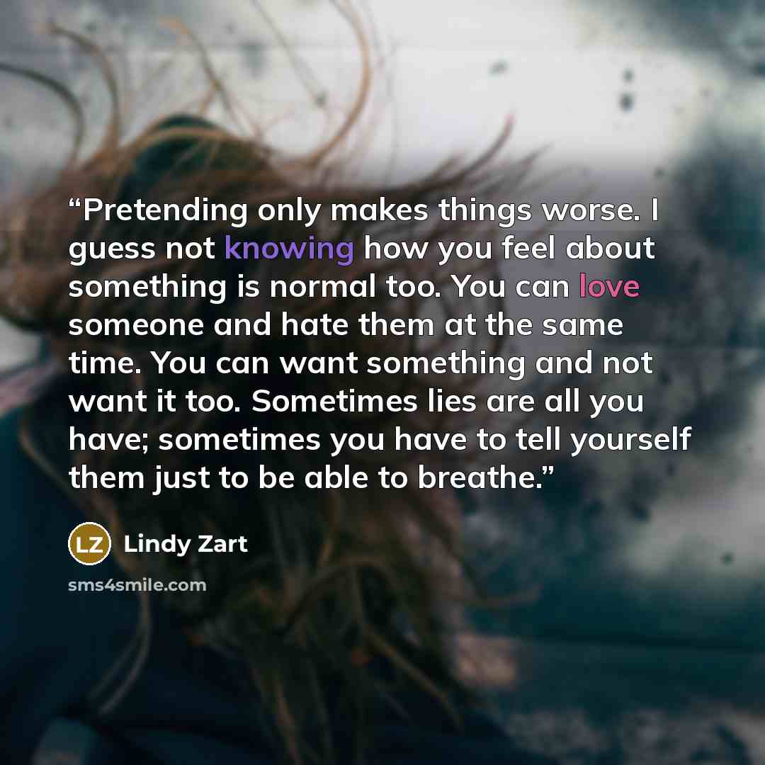“Pretending only makes things worse. I guess not knowing how you feel about something is normal too. You can love someone and hate them at the same time. You can want something and not want it too. Sometimes lies are all you have; sometimes you have to tell yourself them just to be able to breathe.” quote by Lindy Zart