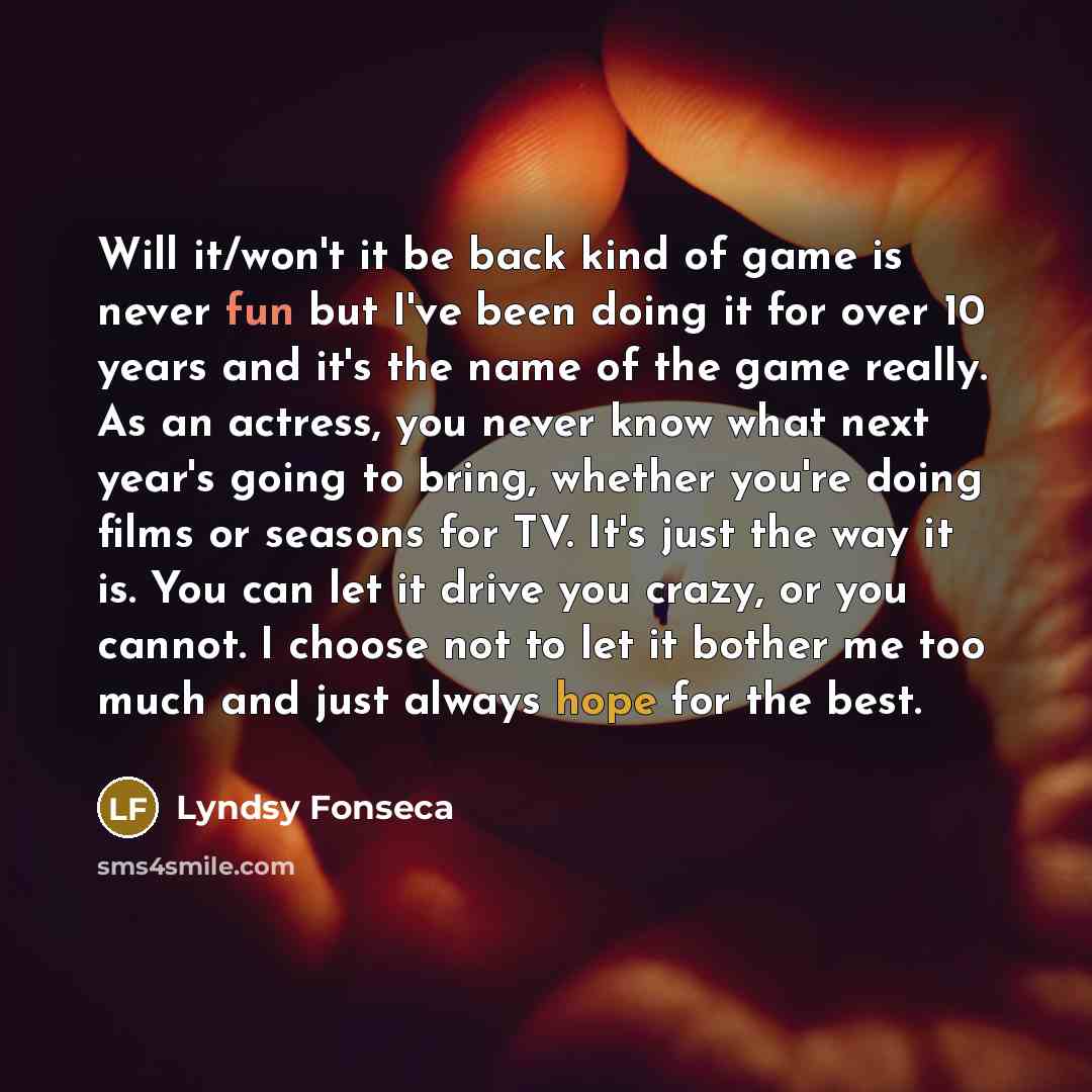 “Will it/won't it be back kind of game is never fun but I've been doing it for over 10 years and it's the name of the game really. As an actress, you never know what next year's going to bring, whether you're doing films or seasons for TV. It's just the way it is. You can let it drive you crazy, or…” quote by Lyndsy Fonseca