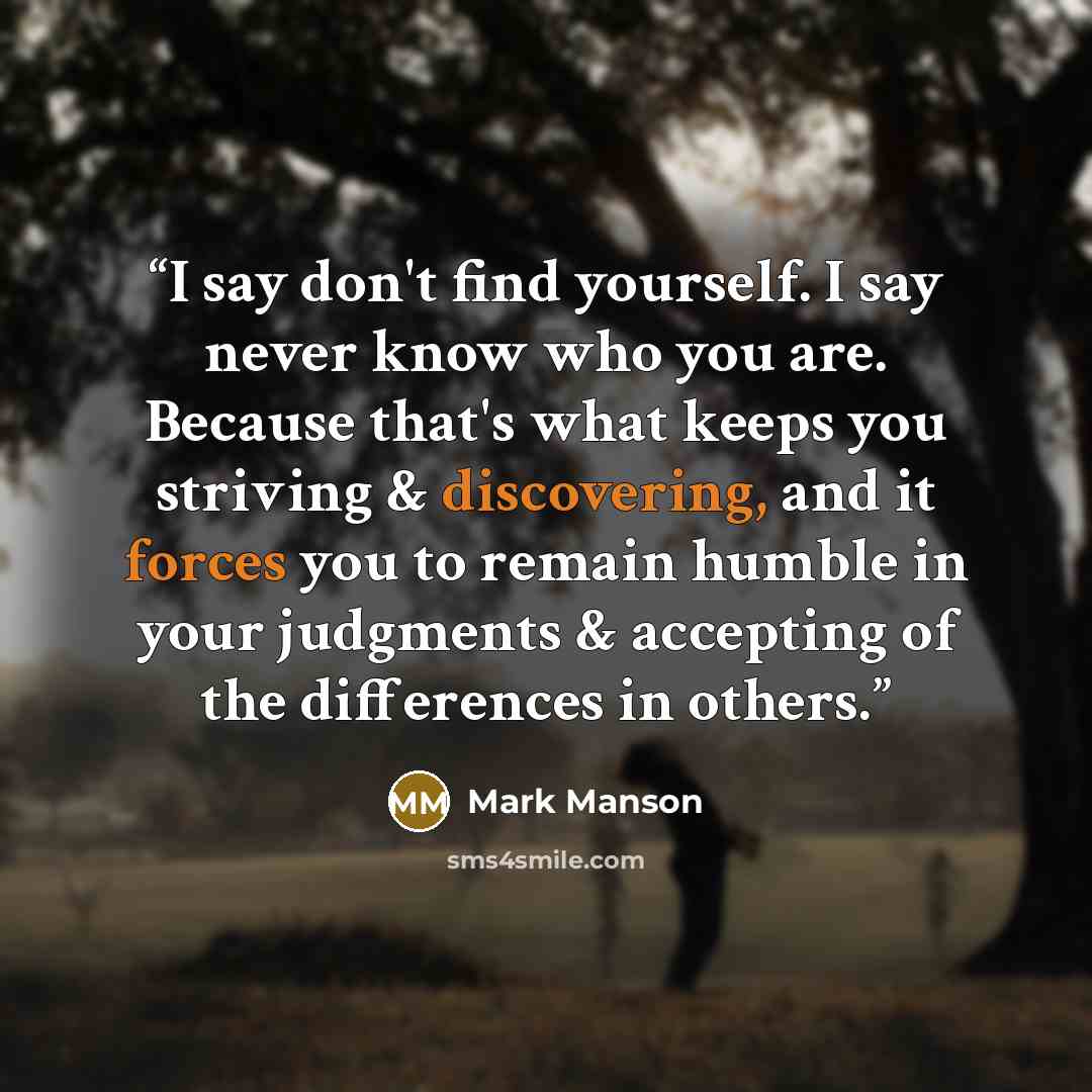 “I say don't find yourself. I say never know who you are. Because that's what keeps you striving & discovering, and it forces you to remain humble in your judgments & accepting of the differences in others.” quote by Mark Manson