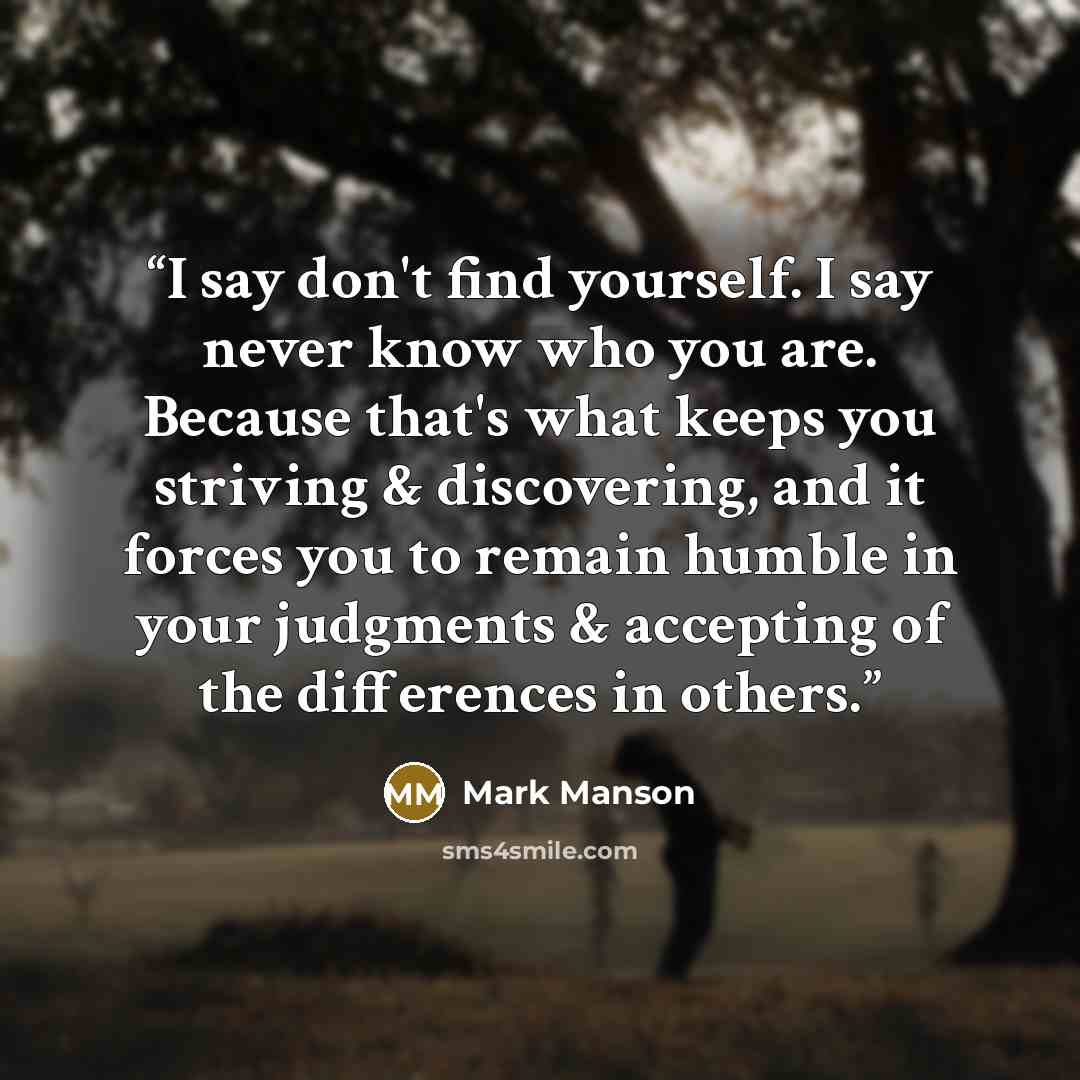 “I say don't find yourself. I say never know who you are. Because that's what keeps you striving & discovering, and it forces you to remain humble in your judgments & accepting of the differences in others.” quote by Mark Manson