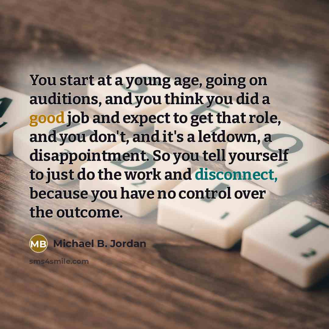 “You start at a young age, going on auditions, and you think you did a good job and expect to get that role, and you don't, and it's a letdown, a disappointment. So you tell yourself to just do the work and disconnect, because you have no control over the outcome.” quote by Michael B. Jordan