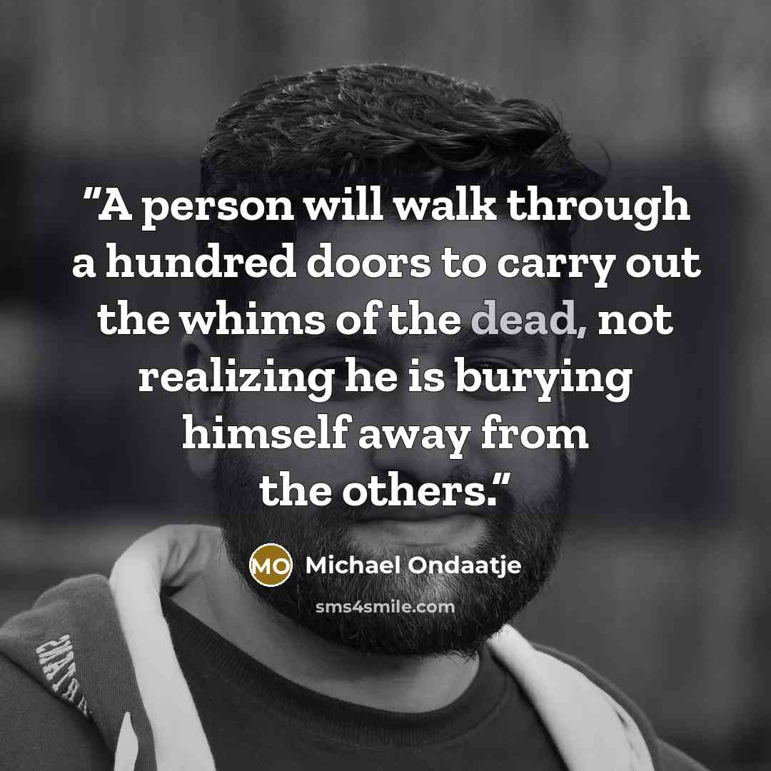 “A person will walk through a hundred doors to carry out the whims of the dead, not realizing he is burying himself away from the others.” quote by Michael Ondaatje