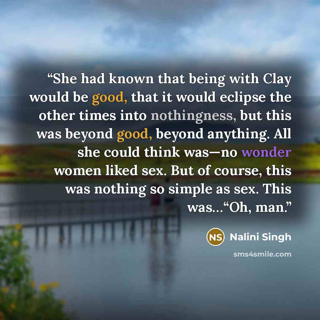 “She had known that being with Clay would be good, that it would eclipse the other times into nothingness, but this was beyond good, beyond anything. All she could think was—no wonder women liked sex. But of course, this was nothing so simple as sex. This was…“Oh, man.” quote by Nalini Singh