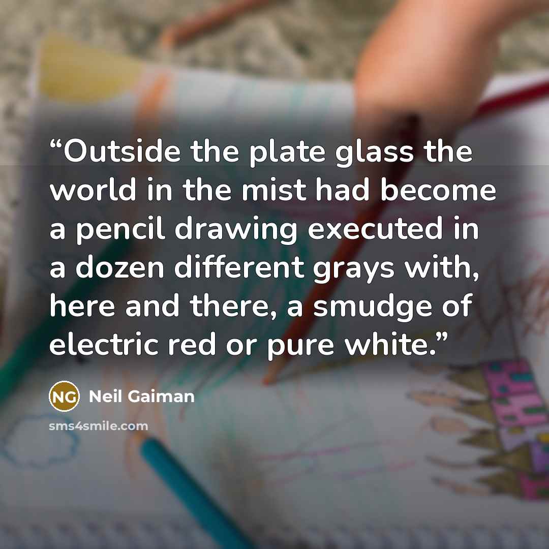 “Outside the plate glass the world in the mist had become a pencil drawing executed in a dozen different grays with, here and there, a smudge of electric red or pure white.” quote by Neil Gaiman