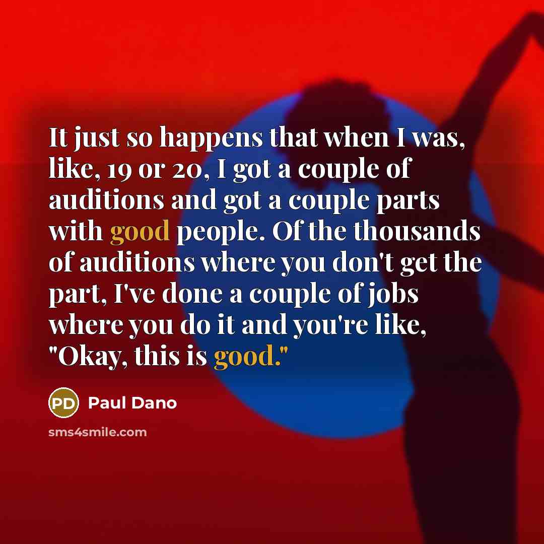 “It just so happens that when I was, like, 19 or 20, I got a couple of auditions and got a couple parts with good people. Of the thousands of auditions where you don't get the part, I've done a couple of jobs where you do it and you're like, "Okay, this is good."” quote by Paul Dano