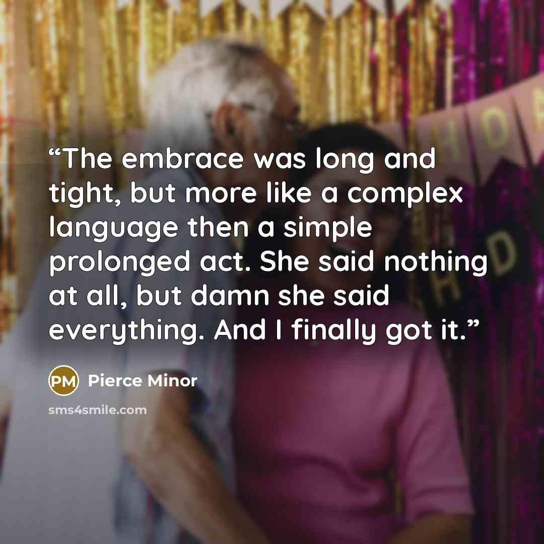 “The embrace was long and tight, but more like a complex language then a simple prolonged act. She said nothing at all, but damn she said everything. And I finally got it.” quote by Pierce Minor