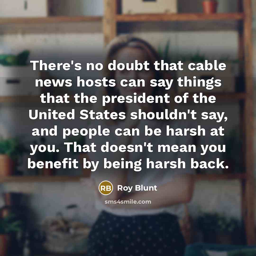 “There's no doubt that cable news hosts can say things that the president of the United States shouldn't say, and people can be harsh at you. That doesn't mean you benefit by being harsh back.” quote by Roy Blunt