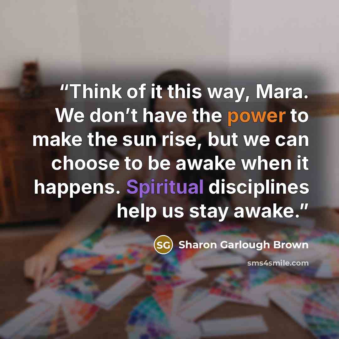 “Think of it this way, Mara. We don’t have the power to make the sun rise, but we can choose to be awake when it happens. Spiritual disciplines help us stay awake.” quote by Sharon Garlough Brown