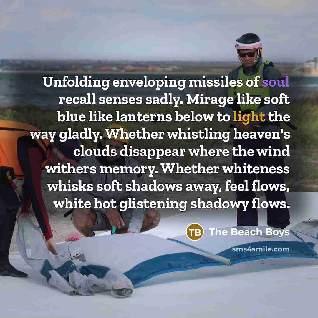 “Unfolding enveloping missiles of soul recall senses sadly. Mirage like soft blue like lanterns below to light the way gladly. Whether whistling heaven's clouds disappear where the wind withers memory. Whether whiteness whisks soft shadows away, feel flows, white hot glistening shadowy flows.” quote by The Beach Boys