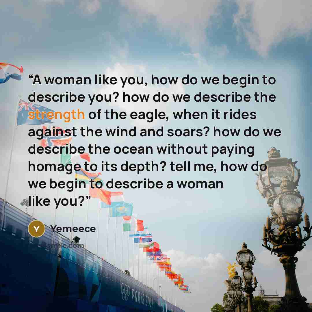 “A woman like you, how do we begin to describe you? how do we describe the strength of the eagle, when it rides against the wind and soars? how do we describe the ocean without paying homage to its depth? tell me, how do we begin to describe a woman like you?” quote by Yemeece