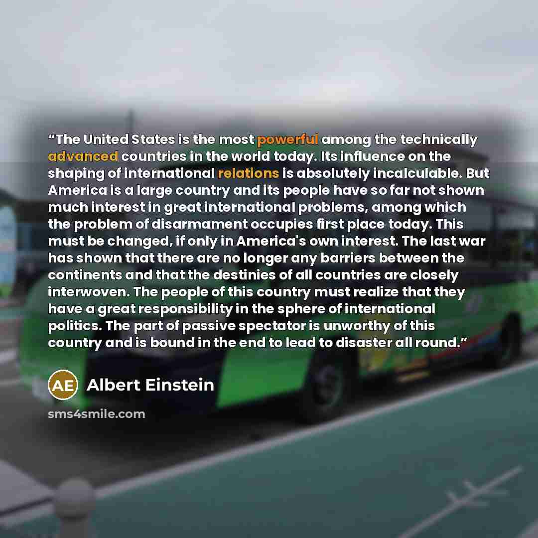 “The United States is the most powerful among the technically advanced countries in the world today. Its influence on the shaping of international relations is absolutely incalculable. But America is a large country and its people have so far not shown much interest in great international problems…” quote by Albert Einstein