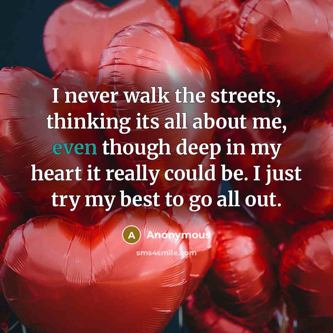 “I never walk the streets, thinking its all about me, even though deep in my heart it really could be. I just try my best to go all out.” quote by Anonymous