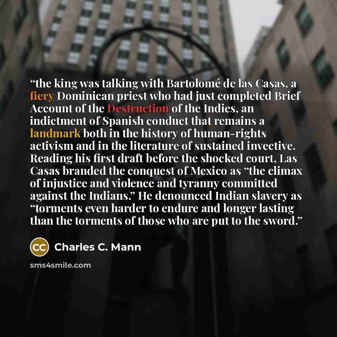 “the king was talking with Bartolomé de las Casas, a fiery Dominican priest who had just completed Brief Account of the Destruction of the Indies, an indictment of Spanish conduct that remains a landmark both in the history of human-rights activism and in the literature of sustained invective…” quote by Charles C. Mann