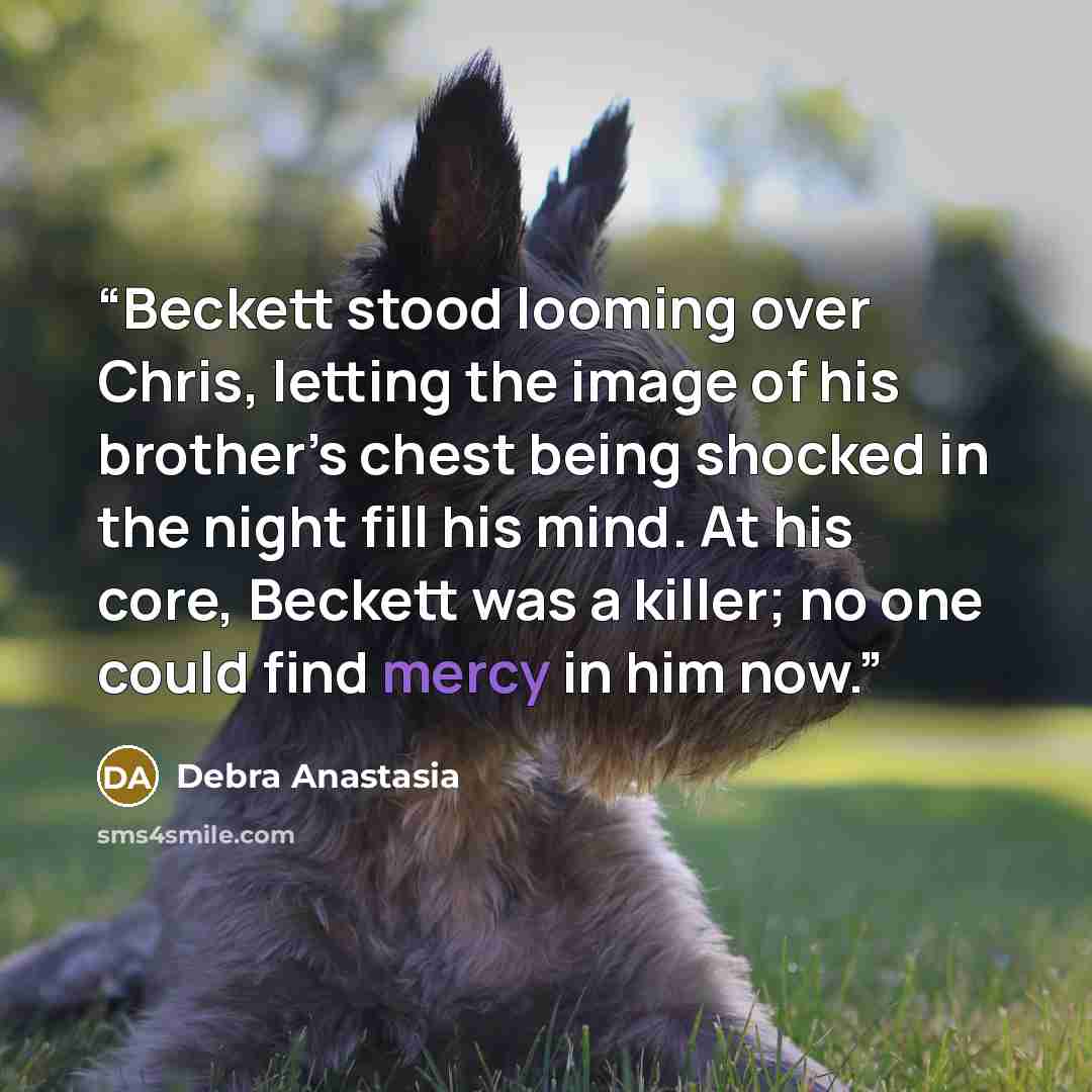 “Beckett stood looming over Chris, letting the image of his brother’s chest being shocked in the night fill his mind. At his core, Beckett was a killer; no one could find mercy in him now.” quote by Debra Anastasia
