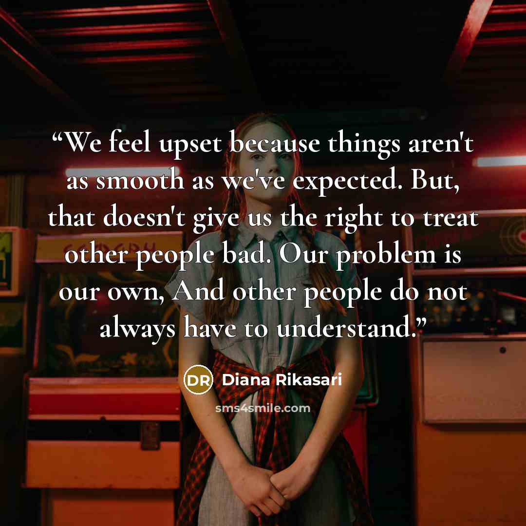 “We feel upset because things aren't as smooth as we've expected. But, that doesn't give us the right to treat other people bad. Our problem is our own, And other people do not always have to understand.” quote by Diana Rikasari
