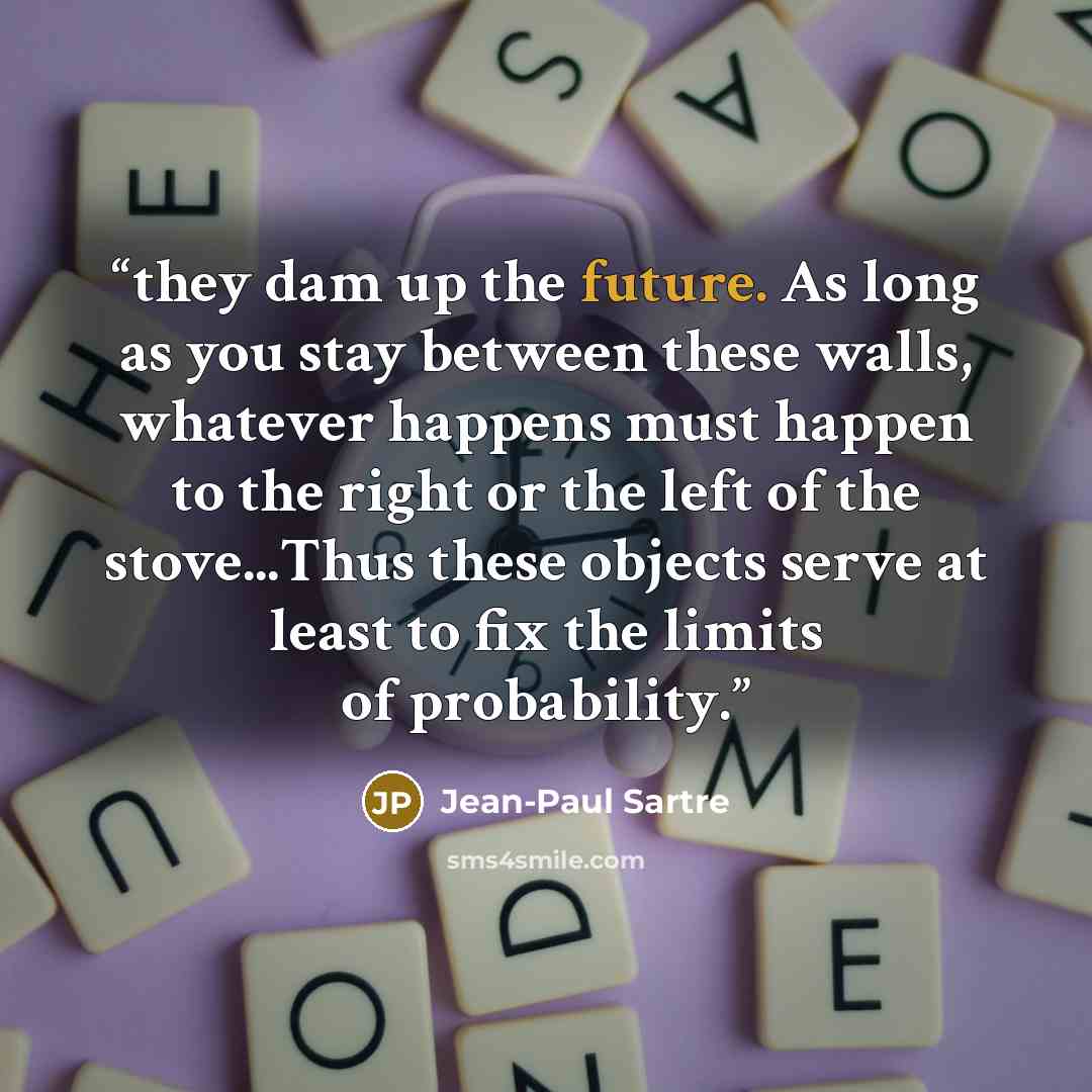 “they dam up the future. As long as you stay between these walls, whatever happens must happen to the right or the left of the stove...Thus these objects serve at least to fix the limits of probability.” quote by Jean-Paul Sartre