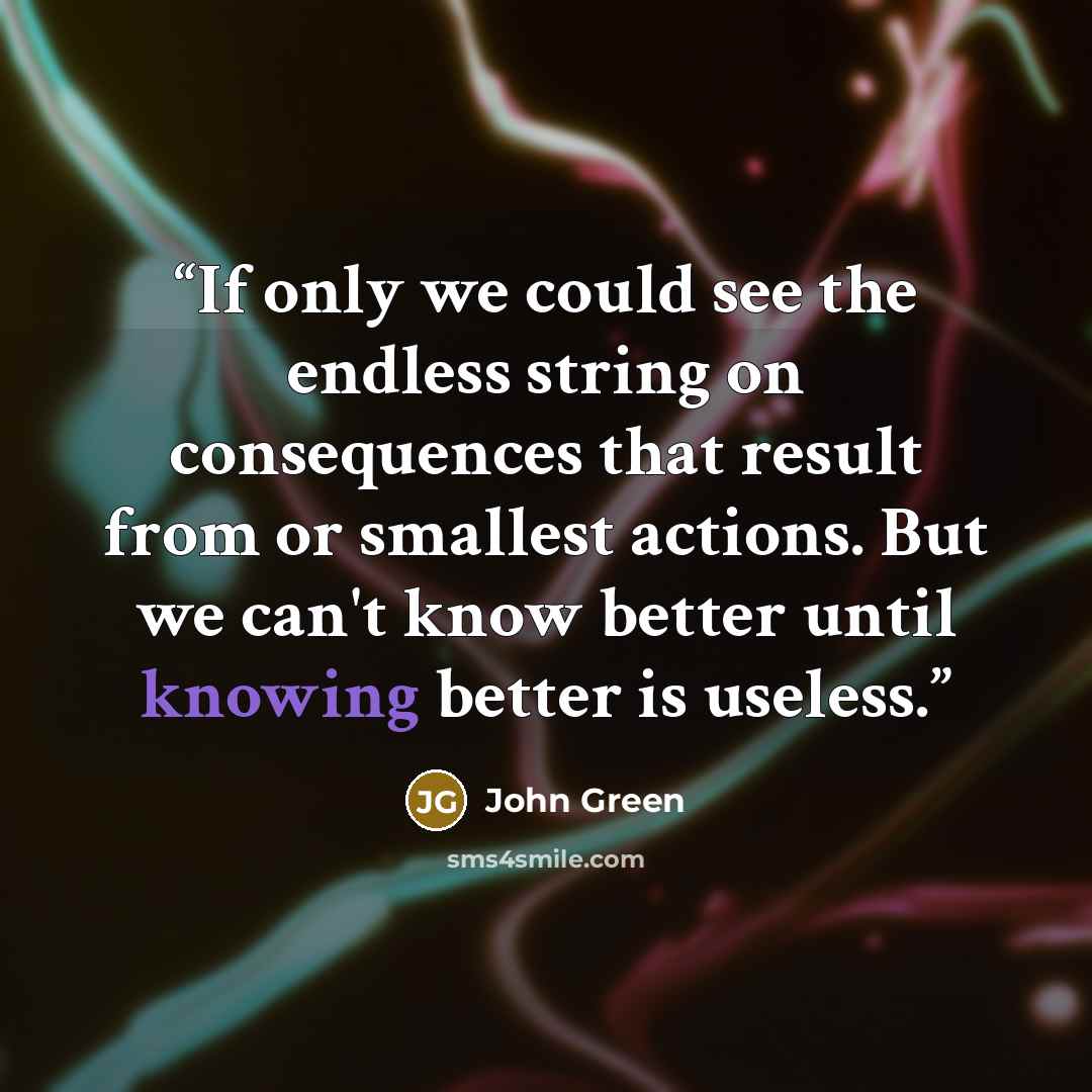 “If only we could see the endless string on consequences that result from or smallest actions. But we can't know better until knowing better is useless.” quote by John Green