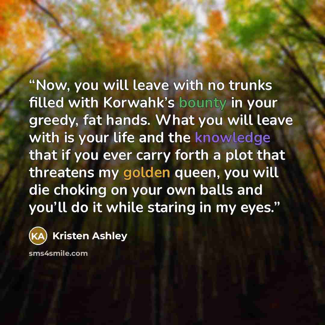 “Now, you will leave with no trunks filled with Korwahk’s bounty in your greedy, fat hands. What you will leave with is your life and the knowledge that if you ever carry forth a plot that threatens my golden queen, you will die choking on your own balls and you’ll do it while staring in my eyes.” quote by Kristen Ashley