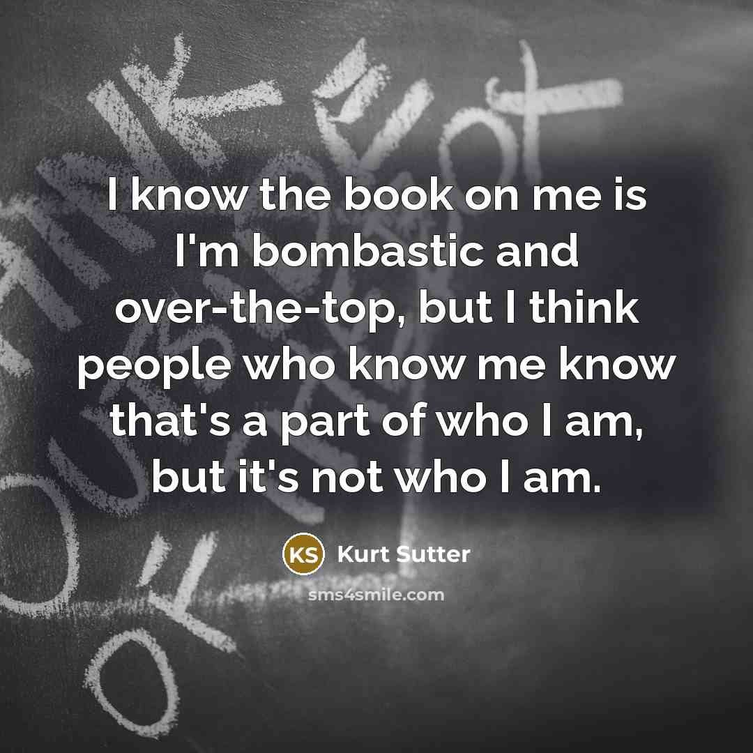 “I know the book on me is I'm bombastic and over-the-top, but I think people who know me know that's a part of who I am, but it's not who I am.” quote by Kurt Sutter
