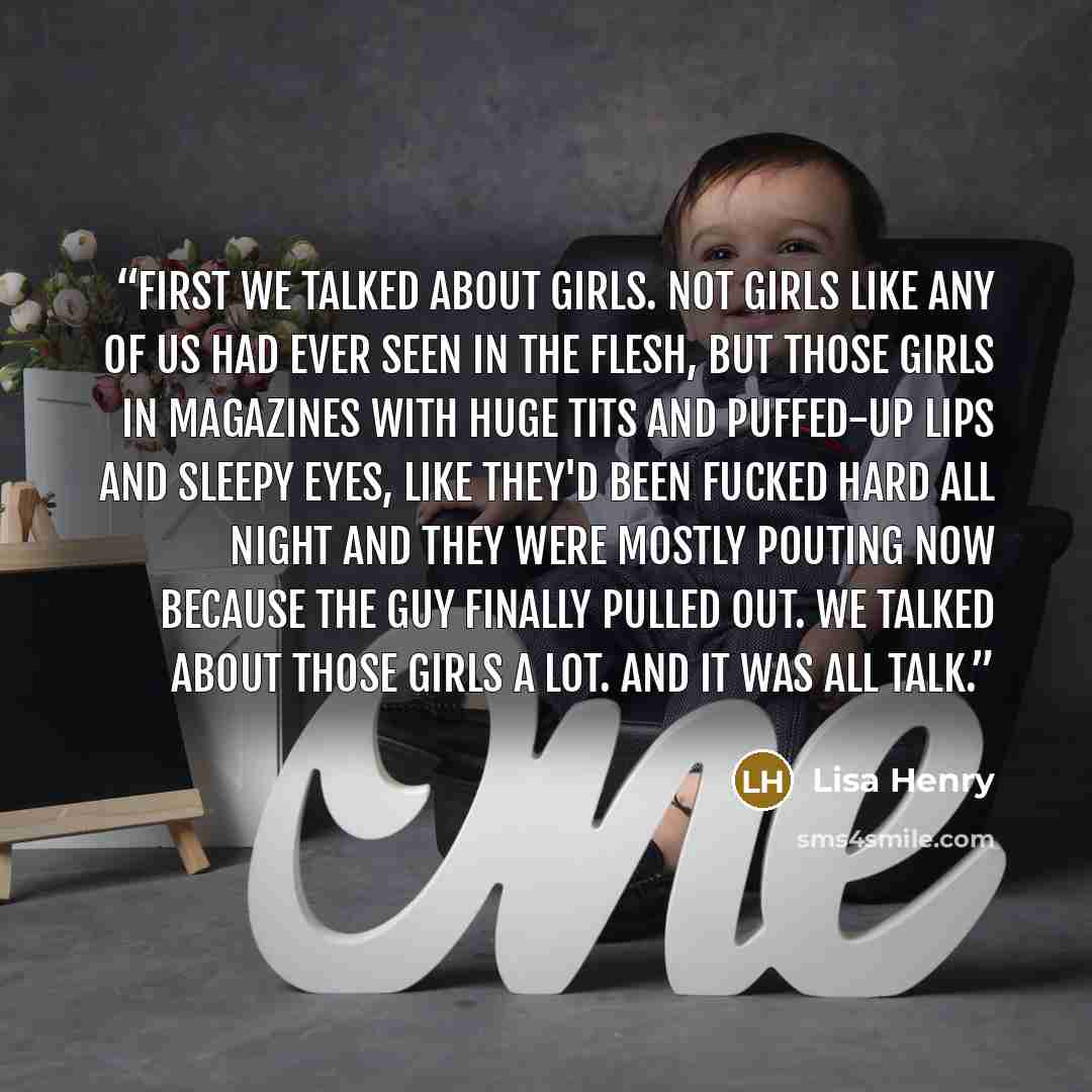 “First we talked about girls. Not girls like any of us had ever seen in the flesh, but those girls in magazines with huge tits and puffed-up lips and sleepy eyes, like they'd been fucked hard all night and they were mostly pouting now because the guy finally pulled out. We talked about those girls…” quote by Lisa Henry