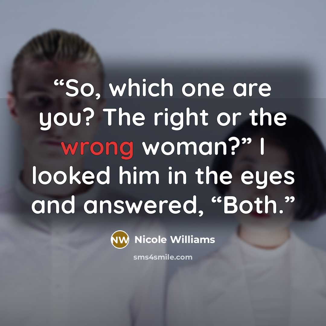 “So, which one are you? The right or the wrong woman?” I looked him in the eyes and answered, “Both.” quote by Nicole Williams