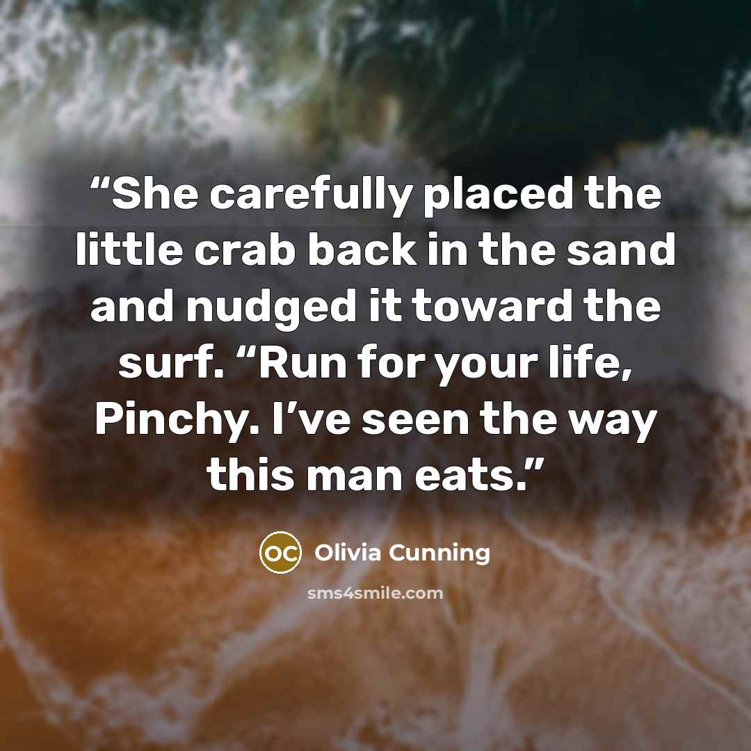 “She carefully placed the little crab back in the sand and nudged it toward the surf. “Run for your life, Pinchy. I’ve seen the way this man eats.” quote by Olivia Cunning