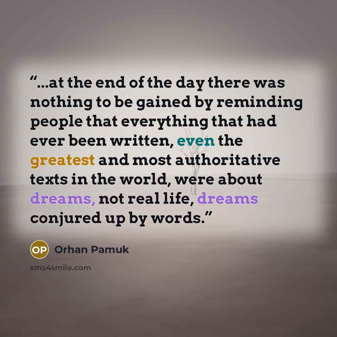 “...at the end of the day there was nothing to be gained by reminding people that everything that had ever been written, even the greatest and most authoritative texts in the world, were about dreams, not real life, dreams conjured up by words.” quote by Orhan Pamuk