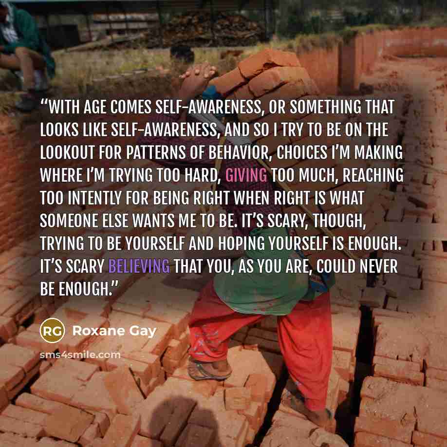 “With age comes self-awareness, or something that looks like self-awareness, and so I try to be on the lookout for patterns of behavior, choices I’m making where I’m trying too hard, giving too much, reaching too intently for being right when right is what someone else wants me to be. It’s scary…” quote by Roxane Gay