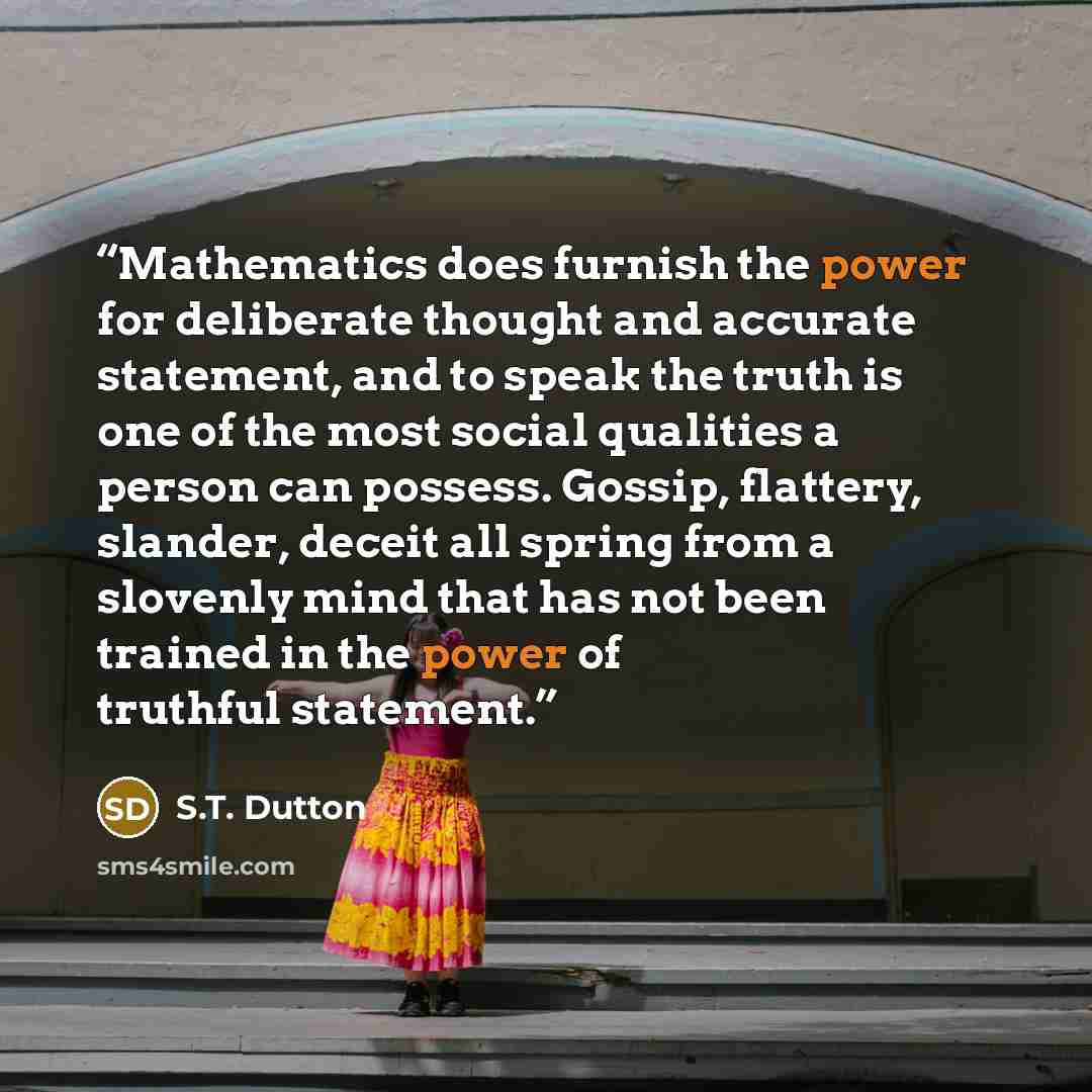 “Mathematics does furnish the power for deliberate thought and accurate statement, and to speak the truth is one of the most social qualities a person can possess. Gossip, flattery, slander, deceit all spring from a slovenly mind that has not been trained in the power of truthful statement.” quote by S.T. Dutton