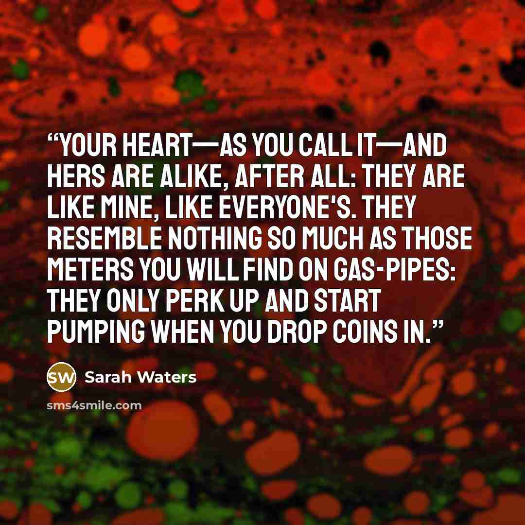 “Your heart—as you call it—and hers are alike, after all: they are like mine, like everyone's. They resemble nothing so much as those meters you will find on gas-pipes: they only perk up and start pumping when you drop coins in.” quote by Sarah Waters