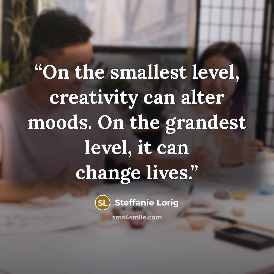 “On the smallest level, creativity can alter moods. On the grandest level, it can change lives.” quote by Steffanie Lorig