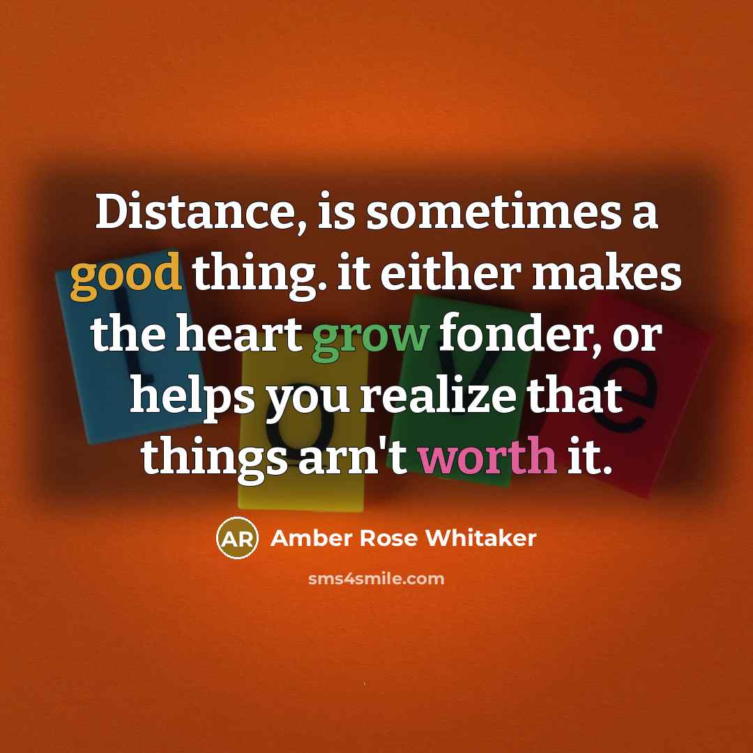 “Distance, is sometimes a good thing. it either makes the heart grow fonder, or helps you realize that things arn't worth it.” quote by Amber Rose Whitaker