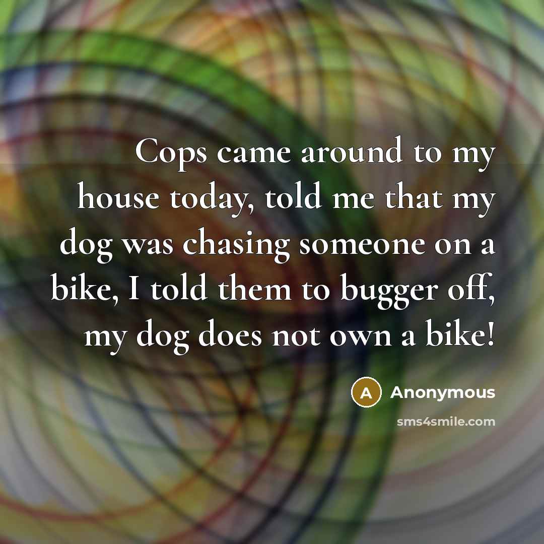 “Cops came around to my house today, told me that my dog was chasing someone on a bike, I told them to bugger off, my dog does not own a bike!” quote by Anonymous