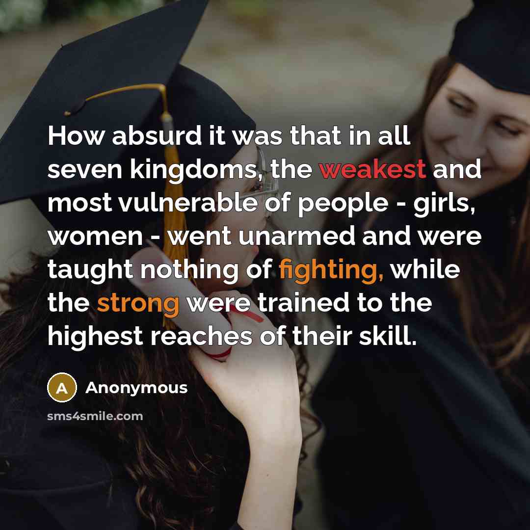 “How absurd it was that in all seven kingdoms, the weakest and most vulnerable of people - girls, women - went unarmed and were taught nothing of fighting, while the strong were trained to the highest reaches of their skill.” quote by Anonymous