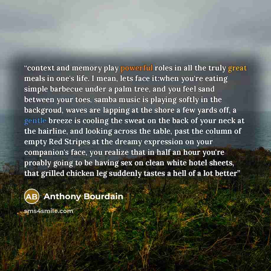 “context and memory play powerful roles in all the truly great meals in one's life. I mean, lets face it:when you're eating simple barbecue under a palm tree, and you feel sand between your toes, samba music is playing softly in the backgroud, waves are lapping at the shore a few yards off, a…” quote by Anthony Bourdain
