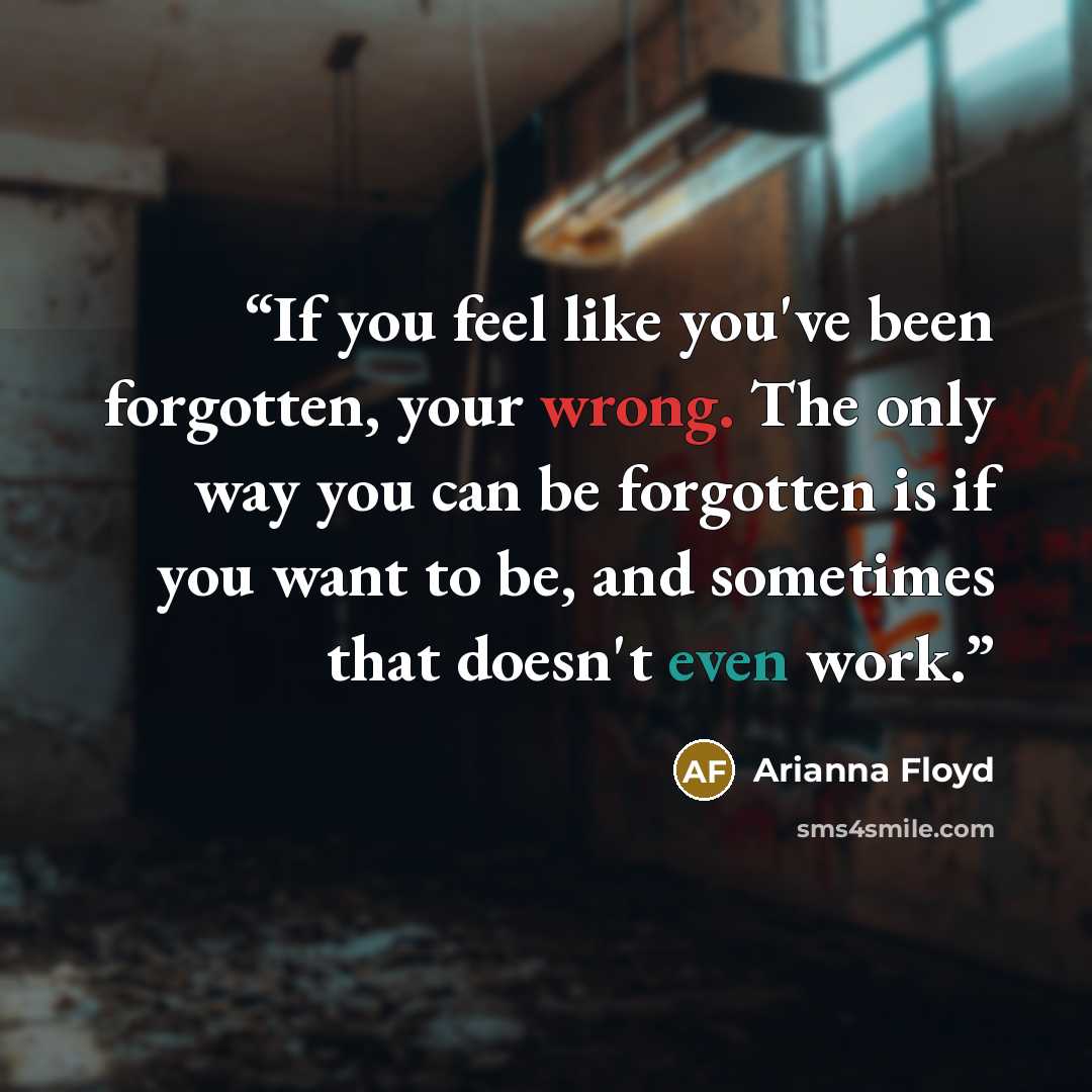 “If you feel like you've been forgotten, your wrong. The only way you can be forgotten is if you want to be, and sometimes that doesn't even work.” quote by Arianna Floyd