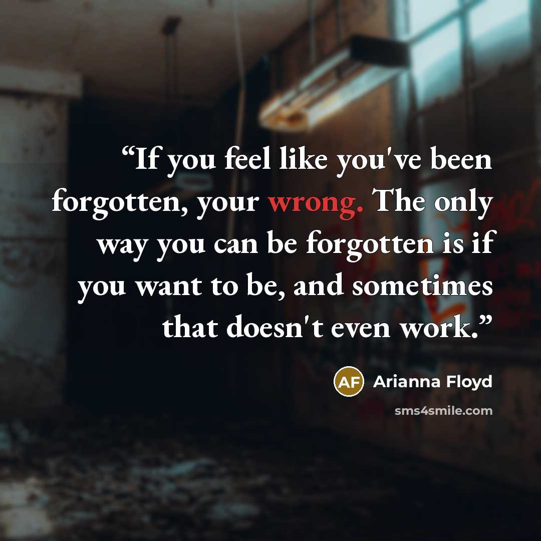 “If you feel like you've been forgotten, your wrong. The only way you can be forgotten is if you want to be, and sometimes that doesn't even work.” quote by Arianna Floyd