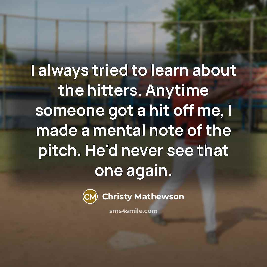 “I always tried to learn about the hitters. Anytime someone got a hit off me, I made a mental note of the pitch. He'd never see that one again.” quote by Christy Mathewson