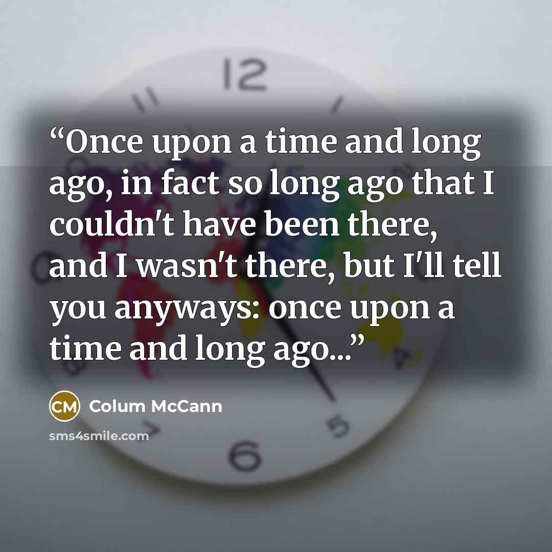“Once upon a time and long ago, in fact so long ago that I couldn't have been there, and I wasn't there, but I'll tell you anyways: once upon a time and long ago...” quote by Colum McCann