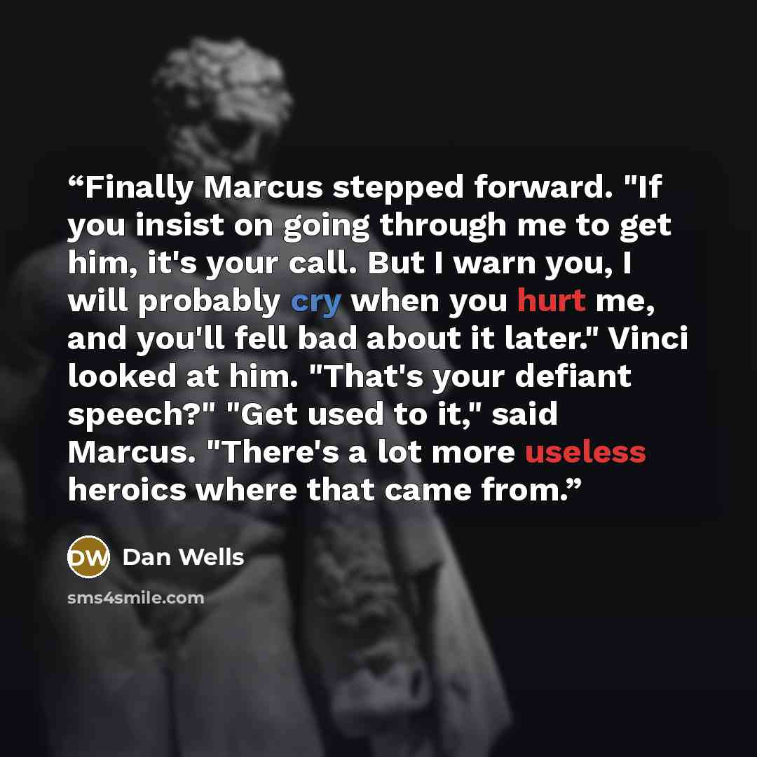 “Finally Marcus stepped forward. "If you insist on going through me to get him, it's your call. But I warn you, I will probably cry when you hurt me, and you'll fell bad about it later." Vinci looked at him. "That's your defiant speech?" "Get used to it," said Marcus. "There's a lot more useless…” quote by Dan Wells