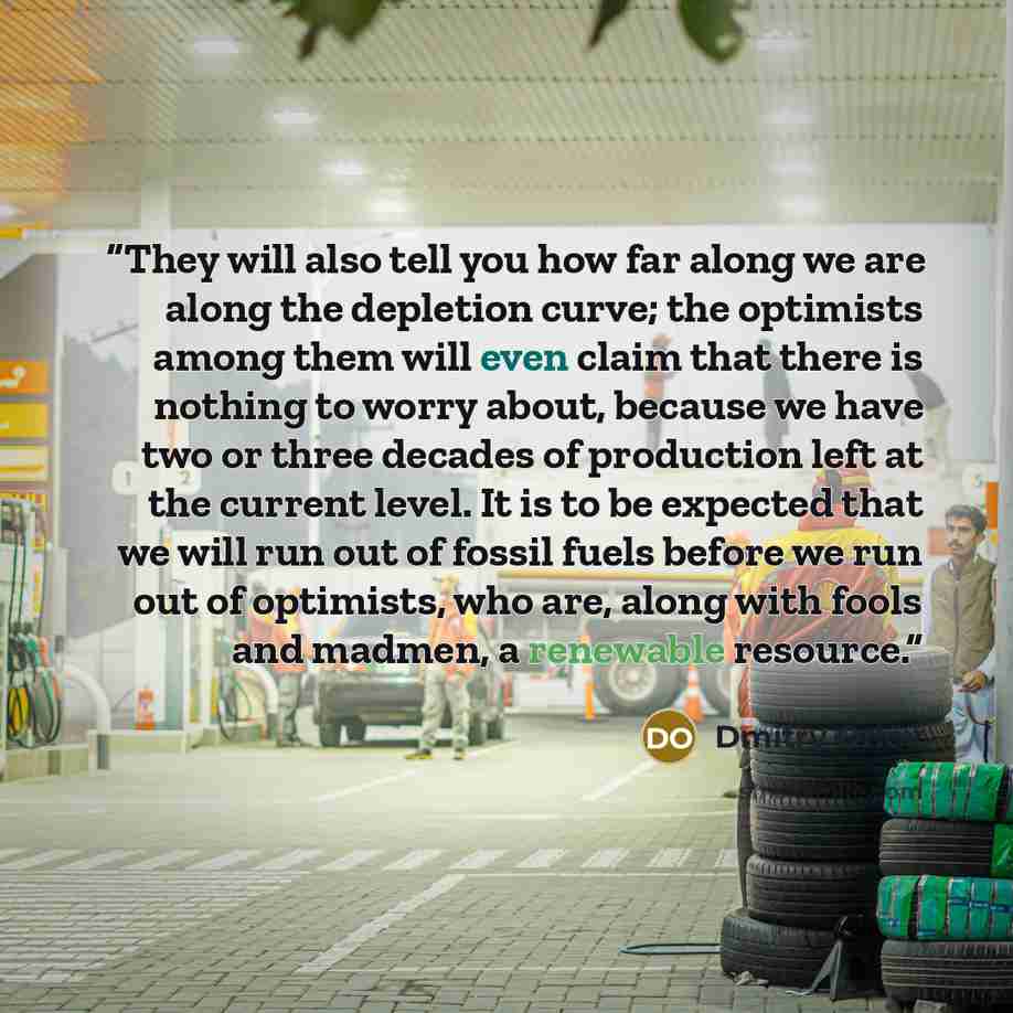 “They will also tell you how far along we are along the depletion curve; the optimists among them will even claim that there is nothing to worry about, because we have two or three decades of production left at the current level. It is to be expected that we will run out of fossil fuels before we…” quote by Dmitry Orlov