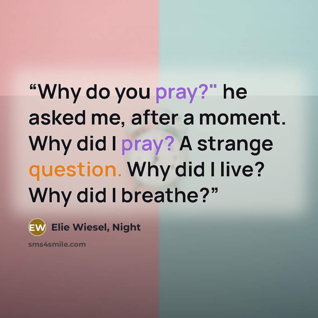 “Why do you pray?" he asked me, after a moment. Why did I pray? A strange question. Why did I live? Why did I breathe?” quote by Elie Wiesel, Night