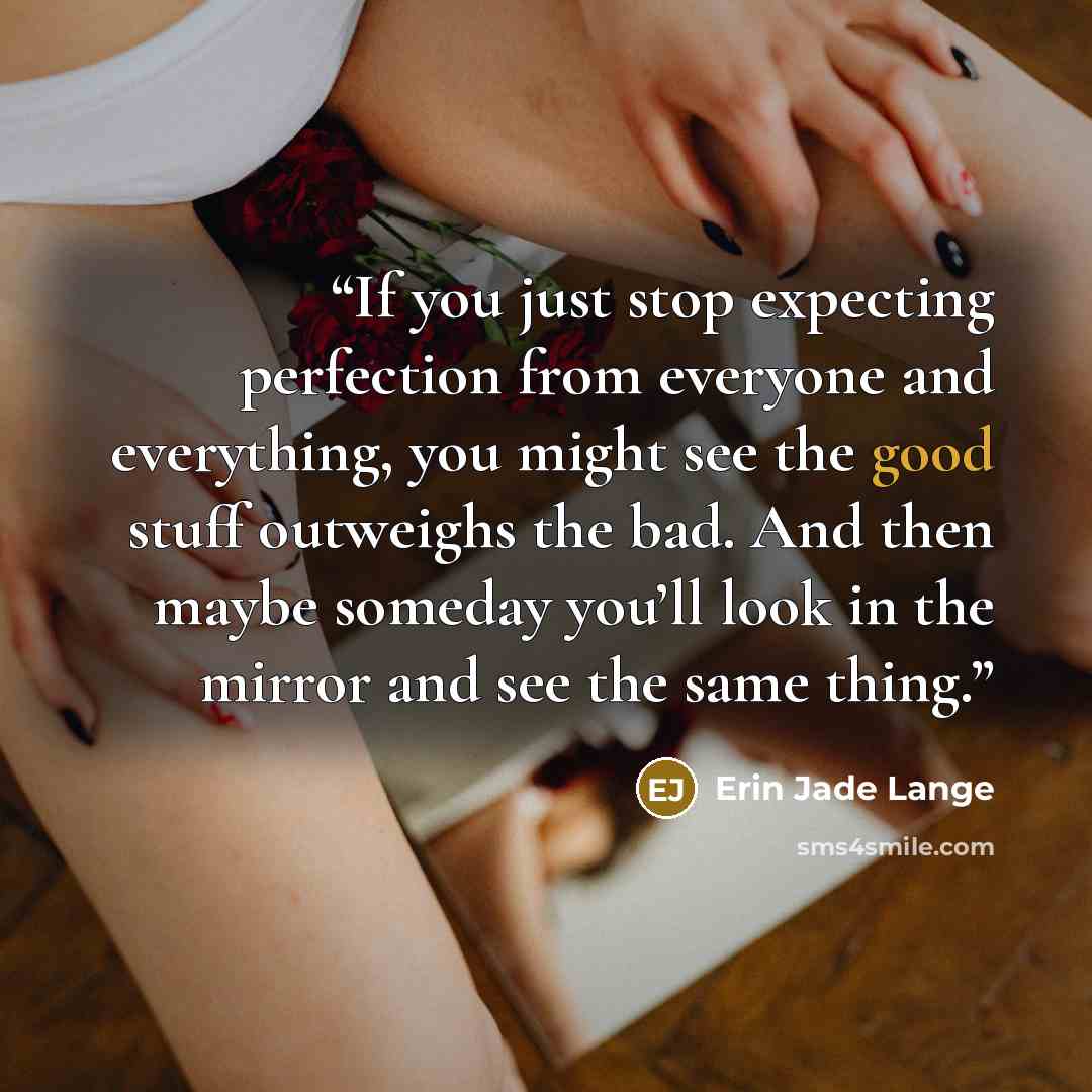 “If you just stop expecting perfection from everyone and everything, you might see the good stuff outweighs the bad. And then maybe someday you’ll look in the mirror and see the same thing.” quote by Erin Jade Lange