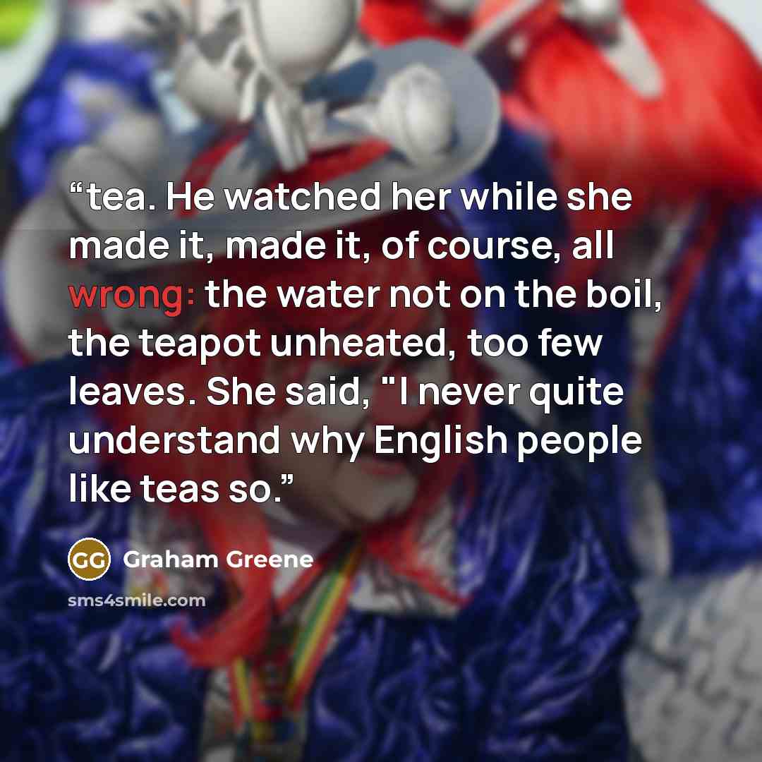 “tea. He watched her while she made it, made it, of course, all wrong: the water not on the boil, the teapot unheated, too few leaves. She said, "I never quite understand why English people like teas so.” quote by Graham Greene