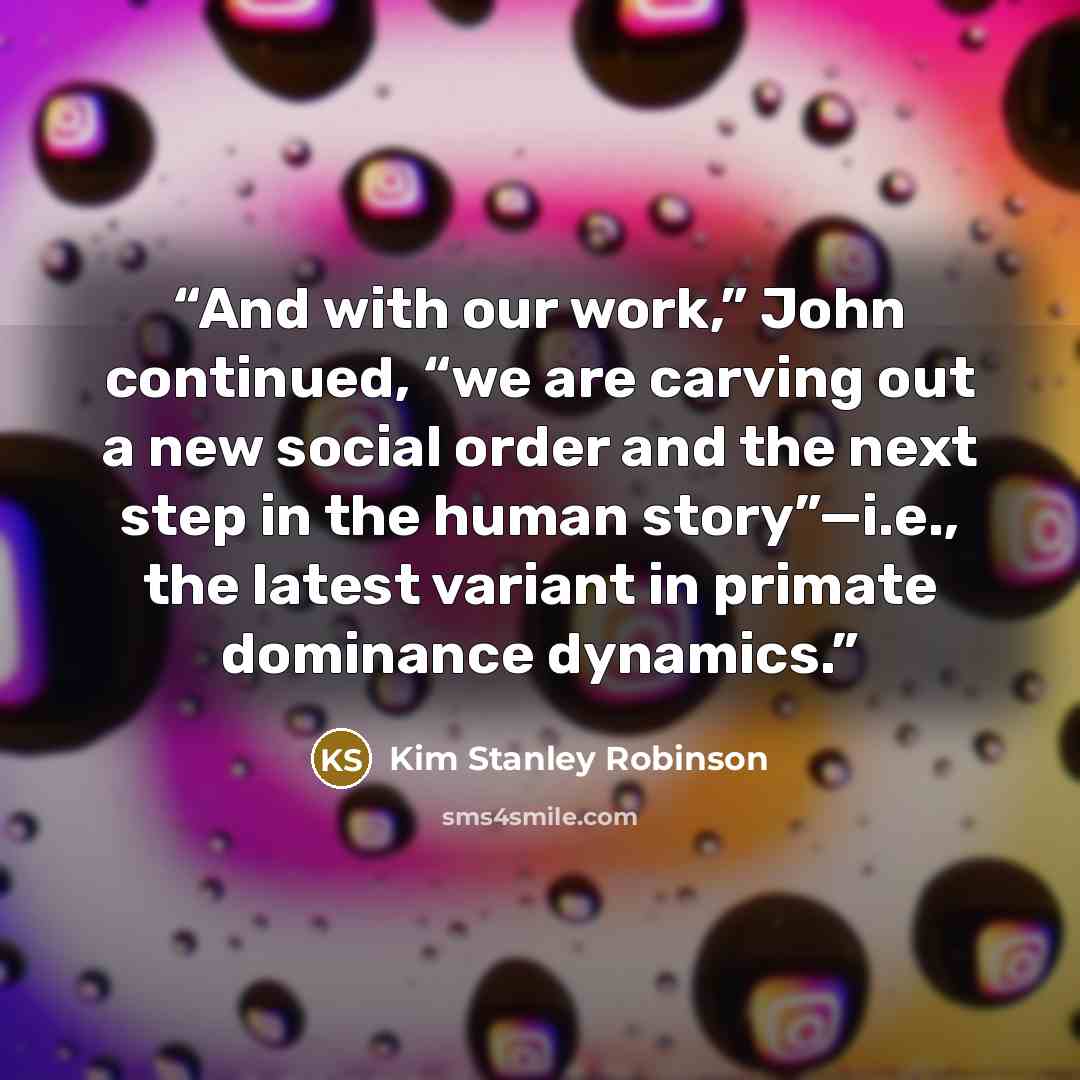 “And with our work,” John continued, “we are carving out a new social order and the next step in the human story”—i.e., the latest variant in primate dominance dynamics.” quote by Kim Stanley Robinson