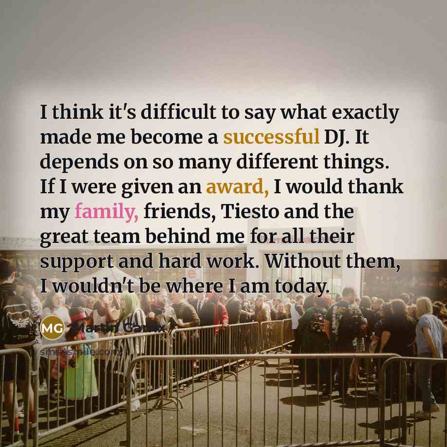 “I think it's difficult to say what exactly made me become a successful DJ. It depends on so many different things. If I were given an award, I would thank my family, friends, Tiesto and the great team behind me for all their support and hard work. Without them, I wouldn't be where I am today.” quote by Martin Garrix
