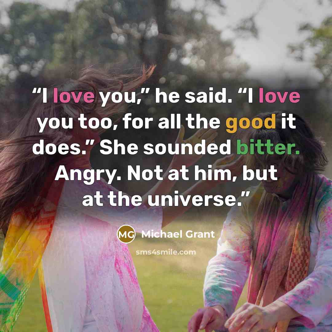 “I love you,” he said. “I love you too, for all the good it does.” She sounded bitter. Angry. Not at him, but at the universe.” quote by Michael Grant
